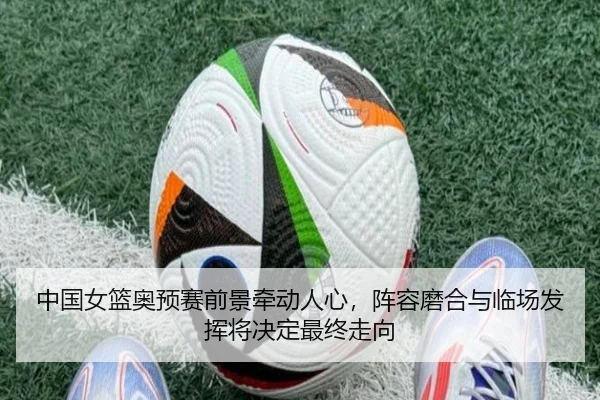中国女篮奥预赛前景牵动人心，阵容磨合与临场发挥将决定最终走向